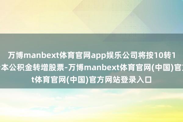 万博manbext体育官网app娱乐公司将按10转10.186股实际老本公积金转增股票-万博manbext体育官网(中国)官方网站登录入口