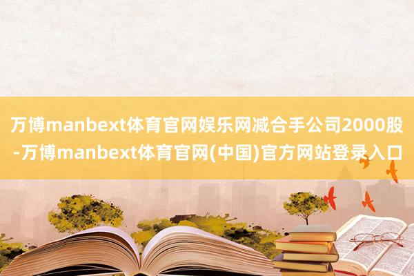 万博manbext体育官网娱乐网减合手公司2000股-万博manbext体育官网(中国)官方网站登录入口