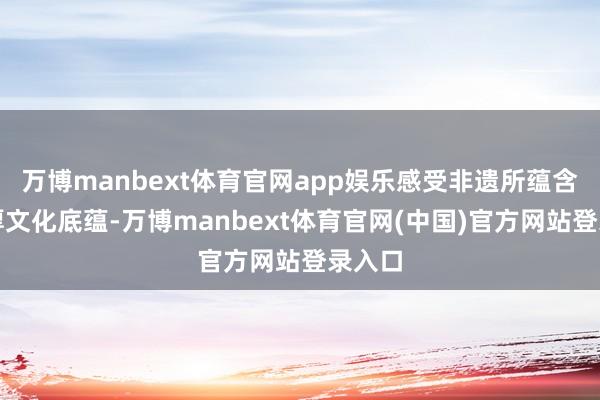 万博manbext体育官网app娱乐感受非遗所蕴含的深厚文化底蕴-万博manbext体育官网(中国)官方网站登录入口
