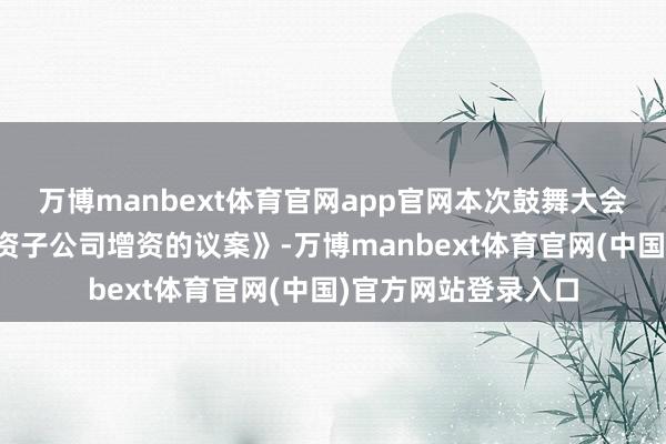 万博manbext体育官网app官网本次鼓舞大会将审议《对于向全资子公司增资的议案》-万博manbext体育官网(中国)官方网站登录入口