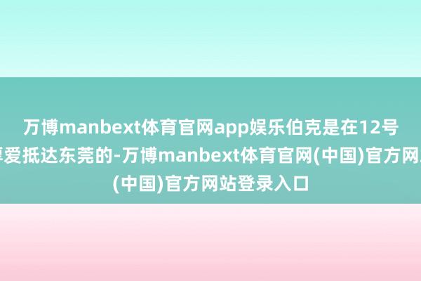 万博manbext体育官网app娱乐伯克是在12号周三晚上厚爱抵达东莞的-万博manbext体育官网(中国)官方网站登录入口