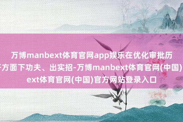 万博manbext体育官网app娱乐在优化审批历程、压减审批法子方面下功夫、出实招-万博manbext体育官网(中国)官方网站登录入口