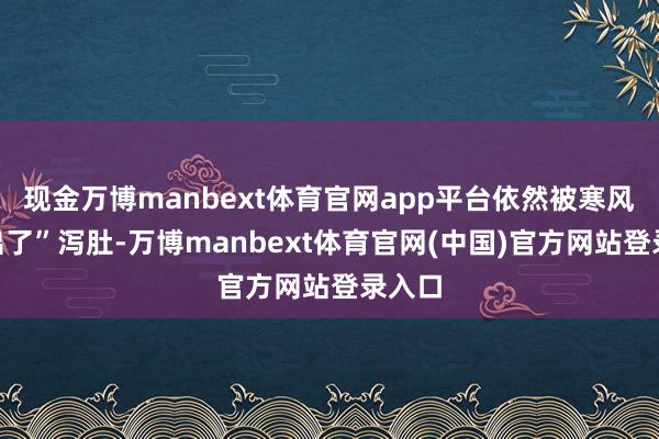 现金万博manbext体育官网app平台依然被寒风“吹出了”泻肚-万博manbext体育官网(中国)官方网站登录入口