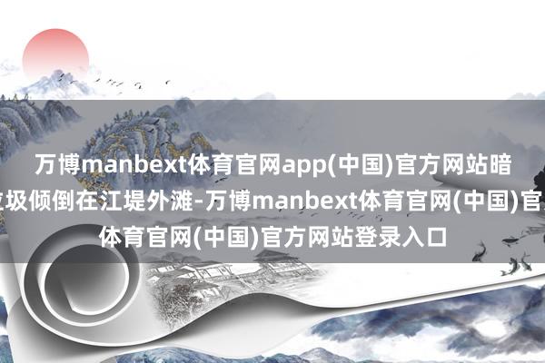 万博manbext体育官网app(中国)官方网站暗里将住户生存垃圾倾倒在江堤外滩-万博manbext体育官网(中国)官方网站登录入口