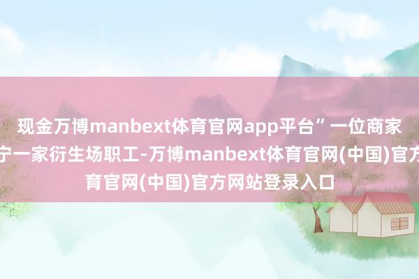 现金万博manbext体育官网app平台”一位商家自称是山东济宁一家衍生场职工-万博manbext体育官网(中国)官方网站登录入口