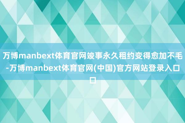 万博manbext体育官网竣事永久租约变得愈加不毛-万博manbext体育官网(中国)官方网站登录入口
