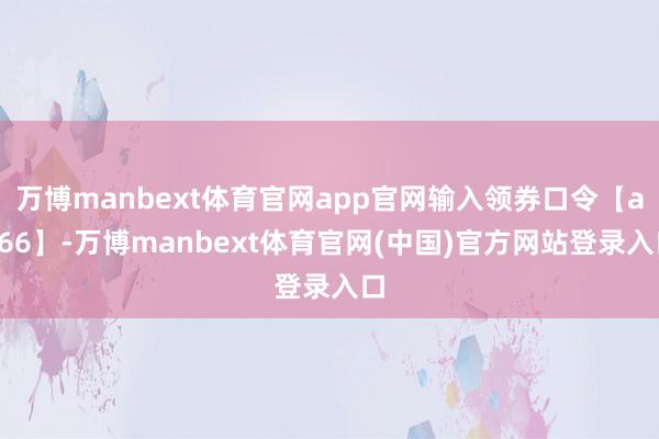 万博manbext体育官网app官网输入领券口令【aa66】-万博manbext体育官网(中国)官方网站登录入口