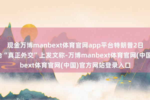 现金万博manbext体育官网app平台特朗普2日晚在其自创外交平台“真正外交”上发文称-万博manbext体育官网(中国)官方网站登录入口