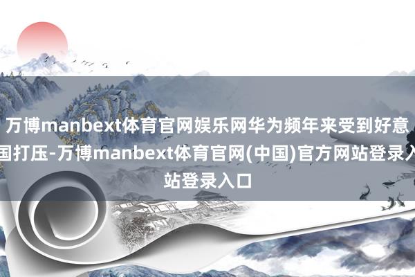 万博manbext体育官网娱乐网华为频年来受到好意思国打压-万博manbext体育官网(中国)官方网站登录入口