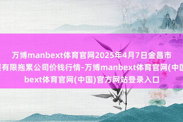 万博manbext体育官网2025年4月7日金昌市金川自然农产物发展有限拖累公司价钱行情-万博manbext体育官网(中国)官方网站登录入口