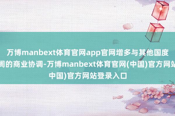 万博manbext体育官网app官网增多与其他国度和新兴阛阓的商业协调-万博manbext体育官网(中国)官方网站登录入口