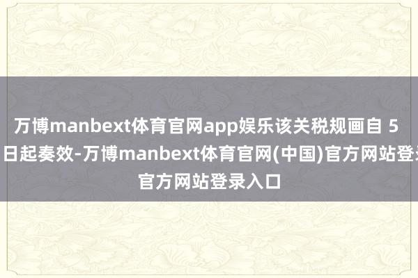 万博manbext体育官网app娱乐该关税规画自 5 月 16 日起奏效-万博manbext体育官网(中国)官方网站登录入口