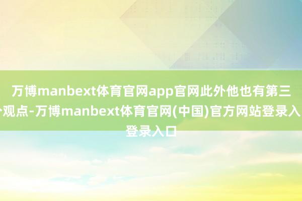 万博manbext体育官网app官网此外他也有第三个观点-万博manbext体育官网(中国)官方网站登录入口