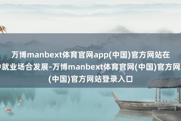 万博manbext体育官网app(中国)官方网站在照章履职中就业场合发展-万博manbext体育官网(中国)官方网站登录入口