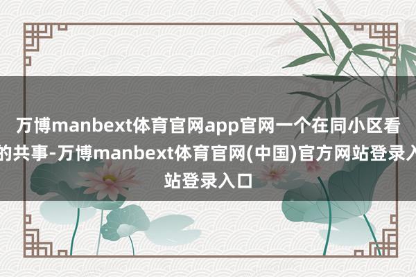 万博manbext体育官网app官网一个在同小区看房的共事-万博manbext体育官网(中国)官方网站登录入口