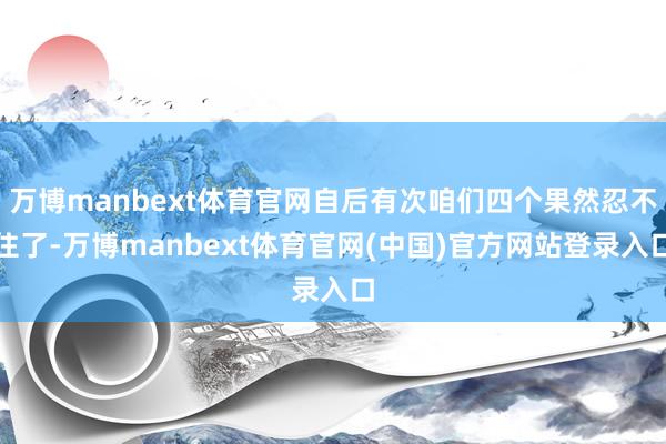 万博manbext体育官网自后有次咱们四个果然忍不住了-万博manbext体育官网(中国)官方网站登录入口
