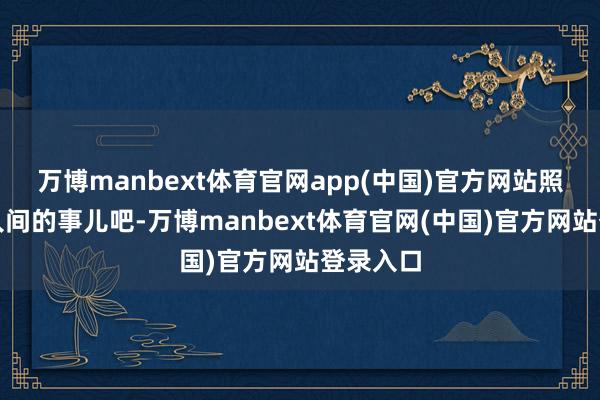 万博manbext体育官网app(中国)官方网站照旧整点人间的事儿吧-万博manbext体育官网(中国)官方网站登录入口