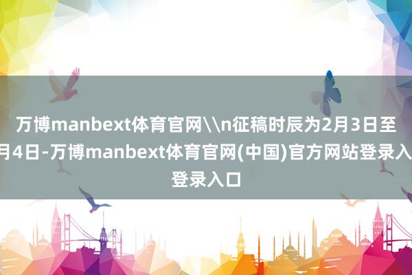 万博manbext体育官网\n征稿时辰为2月3日至5月4日-万博manbext体育官网(中国)官方网站登录入口