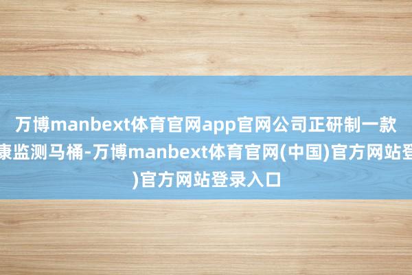 万博manbext体育官网app官网公司正研制一款尿液健康监测马桶-万博manbext体育官网(中国)官方网站登录入口