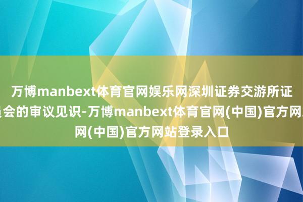 万博manbext体育官网娱乐网深圳证券交游所证明上市委员会的审议见识-万博manbext体育官网(中国)官方网站登录入口