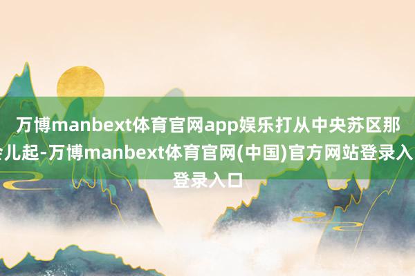 万博manbext体育官网app娱乐打从中央苏区那会儿起-万博manbext体育官网(中国)官方网站登录入口