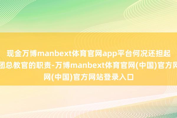 现金万博manbext体育官网app平台何况还担起了妇女悲怆团总教官的职责-万博manbext体育官网(中国)官方网站登录入口