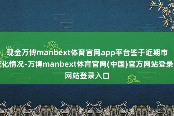 现金万博manbext体育官网app平台鉴于近期市集变化情况-万博manbext体育官网(中国)官方网站登录入口