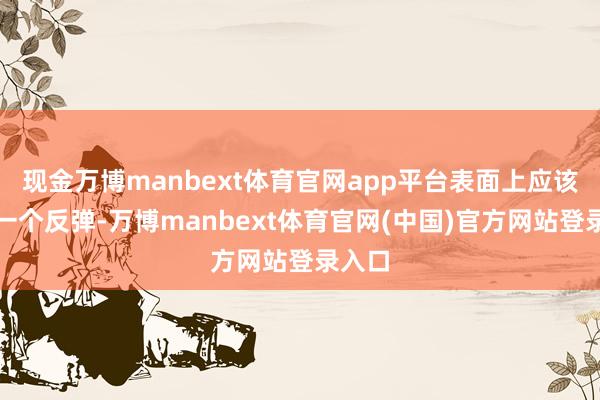 现金万博manbext体育官网app平台表面上应该会有一个反弹-万博manbext体育官网(中国)官方网站登录入口