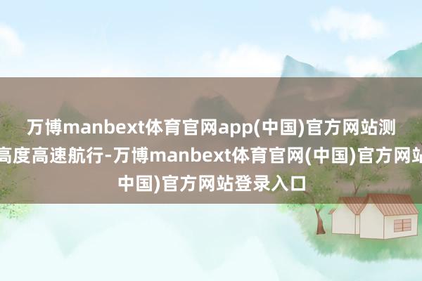 万博manbext体育官网app(中国)官方网站测试了最大高度高速航行-万博manbext体育官网(中国)官方网站登录入口