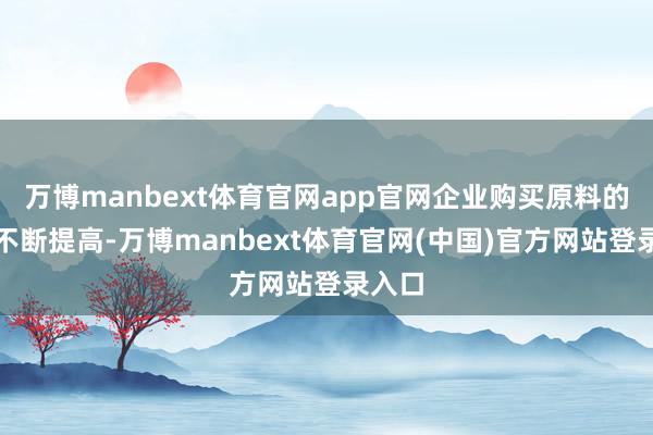 万博manbext体育官网app官网企业购买原料的老本不断提高-万博manbext体育官网(中国)官方网站登录入口