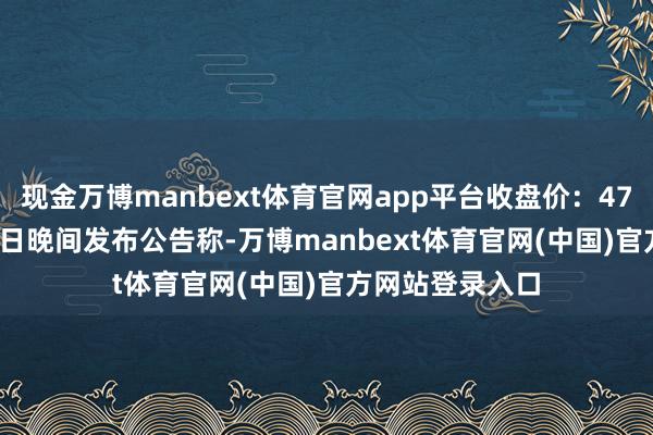 现金万博manbext体育官网app平台收盘价:47.45元)5月30日晚间发布公告称-万博manbext体育官网(中国)官方网站登录入口