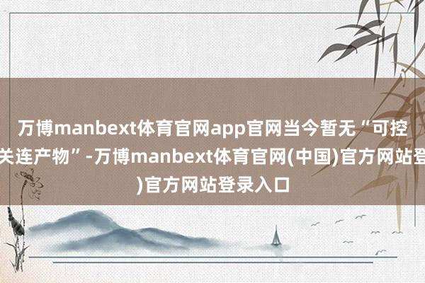 万博manbext体育官网app官网当今暂无“可控核聚变关连产物”-万博manbext体育官网(中国)官方网站登录入口