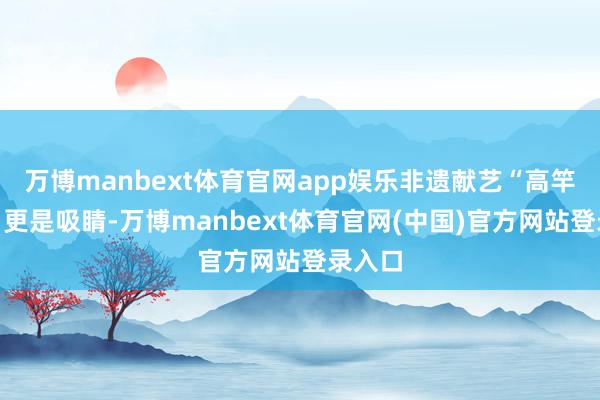 万博manbext体育官网app娱乐非遗献艺“高竿船技”更是吸睛-万博manbext体育官网(中国)官方网站登录入口