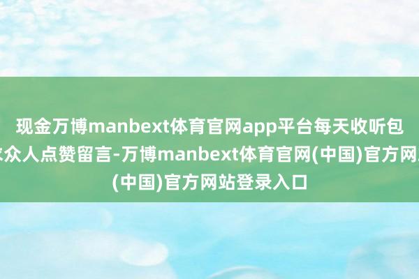 现金万博manbext体育官网app平台每天收听包蓬勃！央求众人点赞留言-万博manbext体育官网(中国)官方网站登录入口