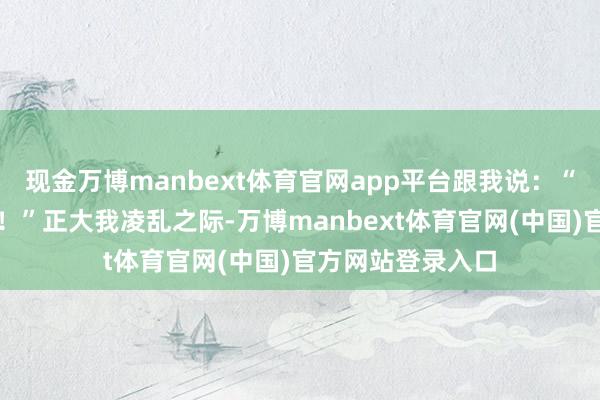 现金万博manbext体育官网app平台跟我说:“叔叔你娶了我吧!”正大我凌乱之际-万博manbext体育官网(中国)官方网站登录入口