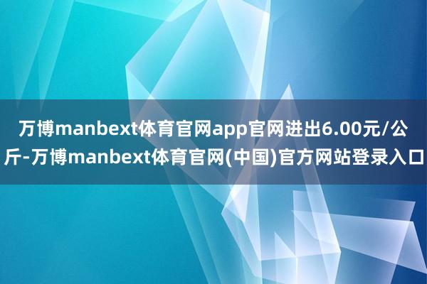 万博manbext体育官网app官网进出6.00元/公斤-万博manbext体育官网(中国)官方网站登录入口