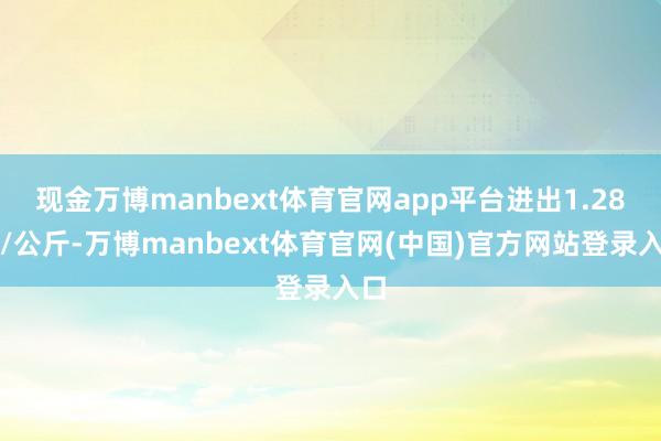 现金万博manbext体育官网app平台进出1.28元/公斤-万博manbext体育官网(中国)官方网站登录入口