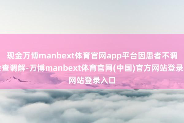 现金万博manbext体育官网app平台因患者不调解检查调解-万博manbext体育官网(中国)官方网站登录入口