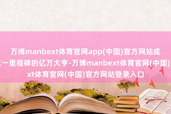 万博manbext体育官网app(中国)官方网站成为各人首位达到这一里程碑的亿万大亨-万博manbext体育官网(中国)官方网站登录入口