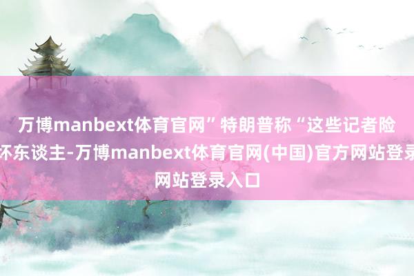 万博manbext体育官网”　　特朗普称“这些记者险些是坏东谈主-万博manbext体育官网(中国)官方网站登录入口