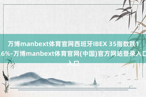 万博manbext体育官网西班牙IBEX 35指数跌1.6%-万博manbext体育官网(中国)官方网站登录入口