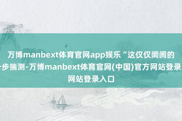 万博manbext体育官网app娱乐“这仅仅阛阓的进一步揣测-万博manbext体育官网(中国)官方网站登录入口