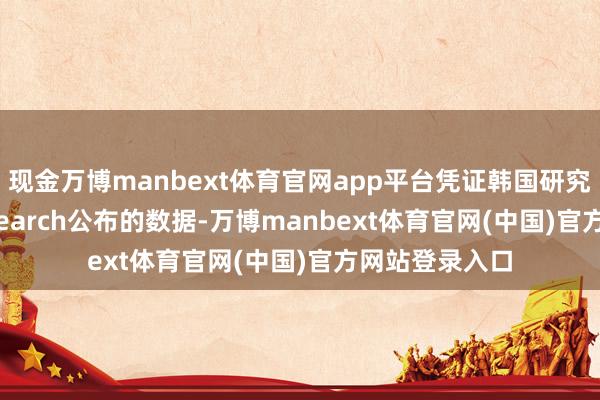 现金万博manbext体育官网app平台凭证韩国研究机构SNE Research公布的数据-万博manbext体育官网(中国)官方网站登录入口