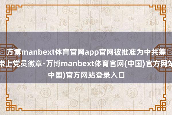 万博manbext体育官网app官网被批准为中共筹办党员捎带上党员徽章-万博manbext体育官网(中国)官方网站登录入口
