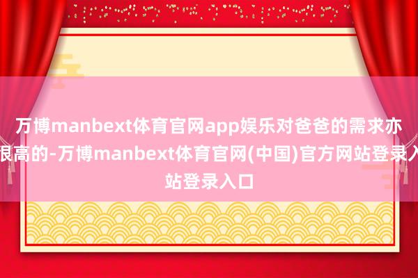 万博manbext体育官网app娱乐对爸爸的需求亦然很高的-万博manbext体育官网(中国)官方网站登录入口