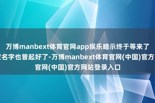 万博manbext体育官网app娱乐暗示终于等来了这一天:宝宝名字也曾起好了-万博manbext体育官网(中国)官方网站登录入口