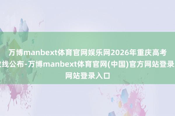万博manbext体育官网娱乐网2026年重庆高考分数线公布-万博manbext体育官网(中国)官方网站登录入口