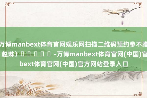 万博manbext体育官网娱乐网扫描二维码预约参不雅　　（全球新闻记者 赵琳）　　					-万博manbext体育官网(中国)官方网站登录入口