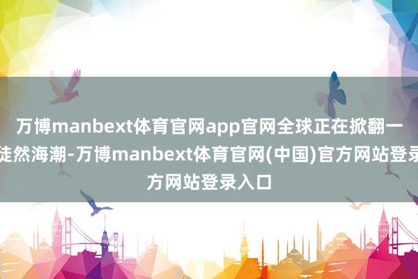 万博manbext体育官网app官网全球正在掀翻一股新徒然海潮-万博manbext体育官网(中国)官方网站登录入口