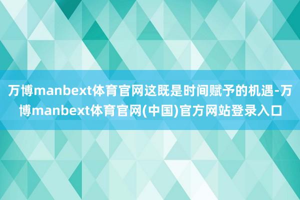 万博manbext体育官网这既是时间赋予的机遇-万博manbext体育官网(中国)官方网站登录入口